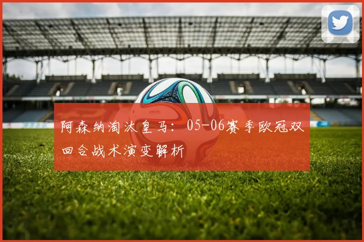 阿森纳淘汰皇马：05-06赛季欧冠双回合战术演变解析