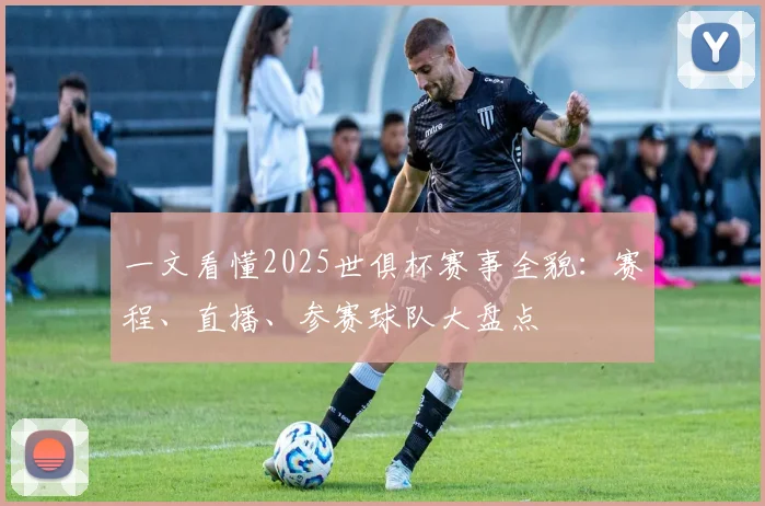 一文看懂2025世俱杯赛事全貌：赛程、直播、参赛球队大盘点
